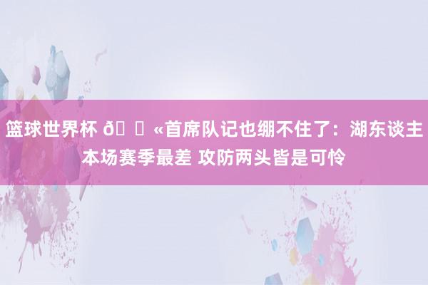 篮球世界杯 😫首席队记也绷不住了：湖东谈主本场赛季最差 攻防两头皆是可怜