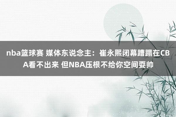 nba篮球赛 媒体东说念主：崔永熙闭幕蹧蹋在CBA看不出来 但NBA压根不给你空间耍帅