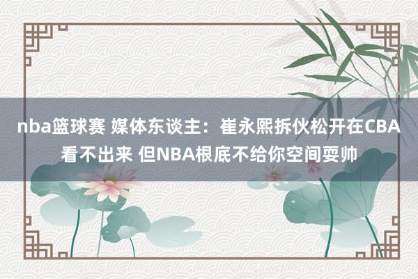 nba篮球赛 媒体东谈主：崔永熙拆伙松开在CBA看不出来 但NBA根底不给你空间耍帅