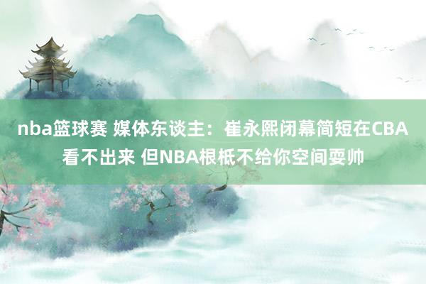 nba篮球赛 媒体东谈主：崔永熙闭幕简短在CBA看不出来 但NBA根柢不给你空间耍帅