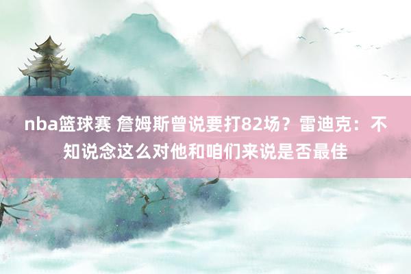 nba篮球赛 詹姆斯曾说要打82场？雷迪克：不知说念这么对他和咱们来说是否最佳