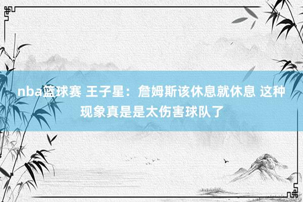 nba篮球赛 王子星：詹姆斯该休息就休息 这种现象真是是太伤害球队了