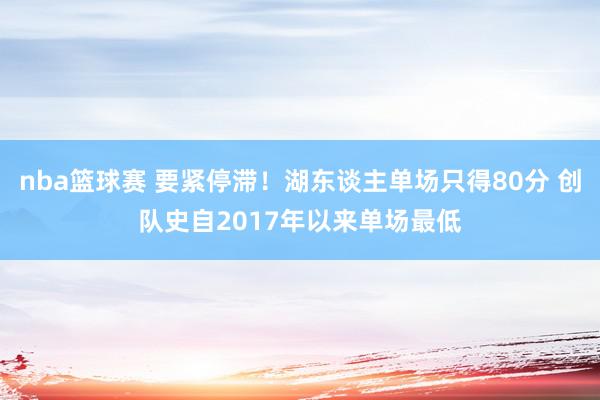 nba篮球赛 要紧停滞！湖东谈主单场只得80分 创队史自2017年以来单场最低