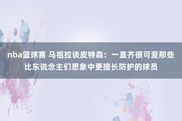 nba篮球赛 马祖拉谈皮特森：一直齐很可爱那些比东说念主们思象中更擅长防护的球员