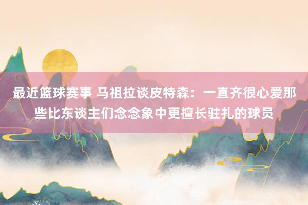 最近篮球赛事 马祖拉谈皮特森：一直齐很心爱那些比东谈主们念念象中更擅长驻扎的球员