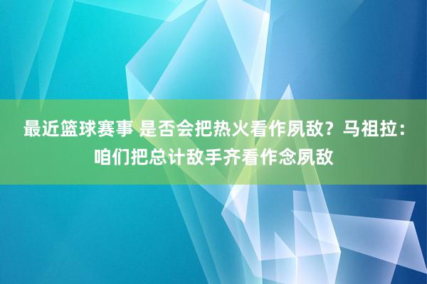 最近篮球赛事 是否会把热火看作夙敌？马祖拉：咱们把总计敌手齐看作念夙敌