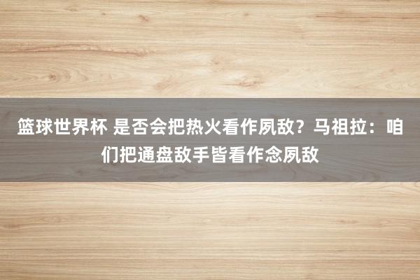 篮球世界杯 是否会把热火看作夙敌？马祖拉：咱们把通盘敌手皆看作念夙敌