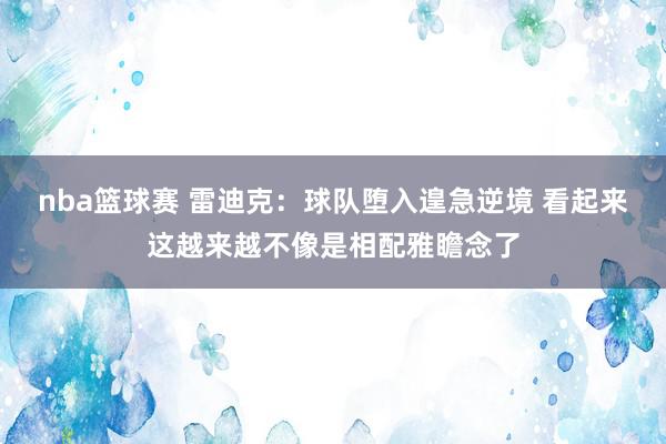 nba篮球赛 雷迪克：球队堕入遑急逆境 看起来这越来越不像是相配雅瞻念了