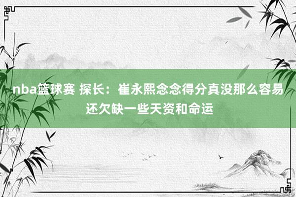 nba篮球赛 探长：崔永熙念念得分真没那么容易 还欠缺一些天资和命运