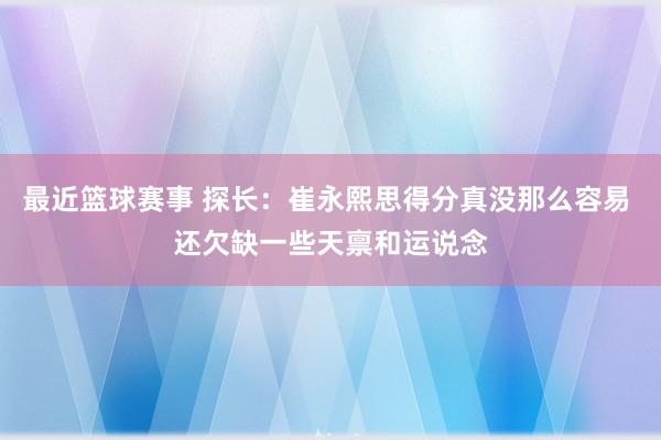 最近篮球赛事 探长：崔永熙思得分真没那么容易 还欠缺一些天禀和运说念