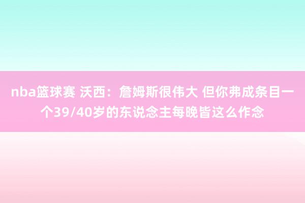 nba篮球赛 沃西：詹姆斯很伟大 但你弗成条目一个39/40岁的东说念主每晚皆这么作念