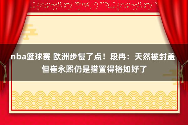 nba篮球赛 欧洲步慢了点！段冉：天然被封盖 但崔永熙仍是措置得裕如好了