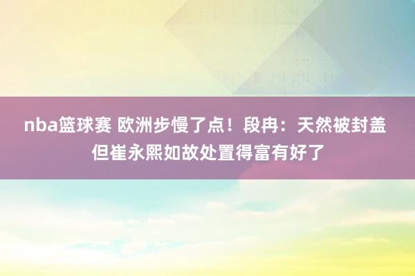 nba篮球赛 欧洲步慢了点！段冉：天然被封盖 但崔永熙如故处置得富有好了