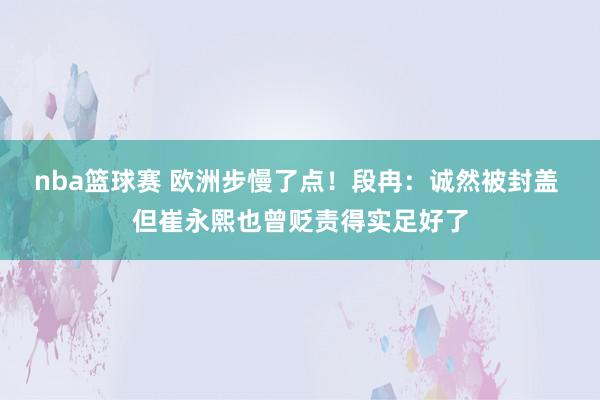 nba篮球赛 欧洲步慢了点！段冉：诚然被封盖 但崔永熙也曾贬责得实足好了