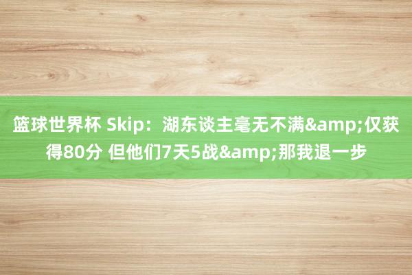 篮球世界杯 Skip：湖东谈主毫无不满&仅获得80分 但他们7天5战&那我退一步