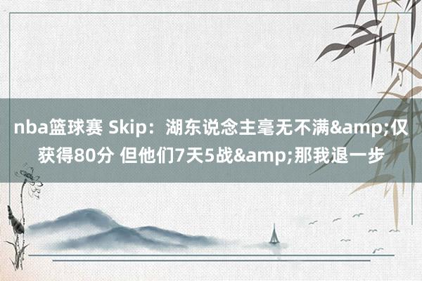 nba篮球赛 Skip：湖东说念主毫无不满&仅获得80分 但他们7天5战&那我退一步