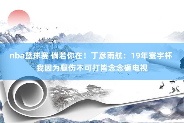 nba篮球赛 倘若你在！丁彦雨航：19年寰宇杯 我因为腿伤不可打皆念念砸电视