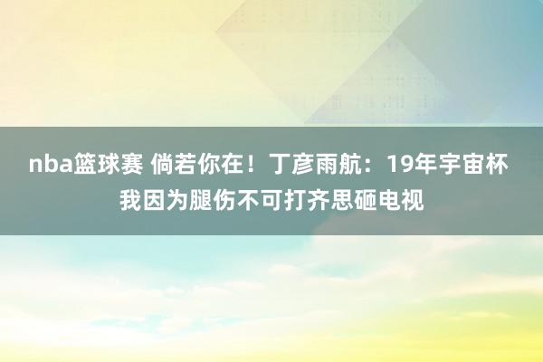 nba篮球赛 倘若你在！丁彦雨航：19年宇宙杯 我因为腿伤不可打齐思砸电视