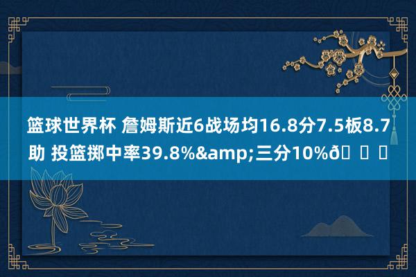 篮球世界杯 詹姆斯近6战场均16.8分7.5板8.7助 投篮掷中率39.8%&三分10%👀