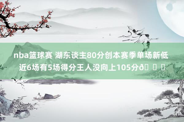 nba篮球赛 湖东谈主80分创本赛季单场新低 近6场有5场得分王人没向上105分😑