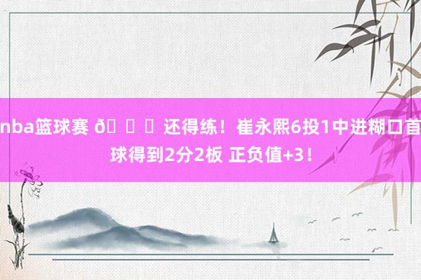 nba篮球赛 👏还得练！崔永熙6投1中进糊口首球得到2分2板 正负值+3！