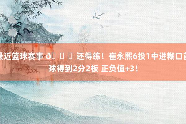 最近篮球赛事 👏还得练！崔永熙6投1中进糊口首球得到2分2板 正负值+3！