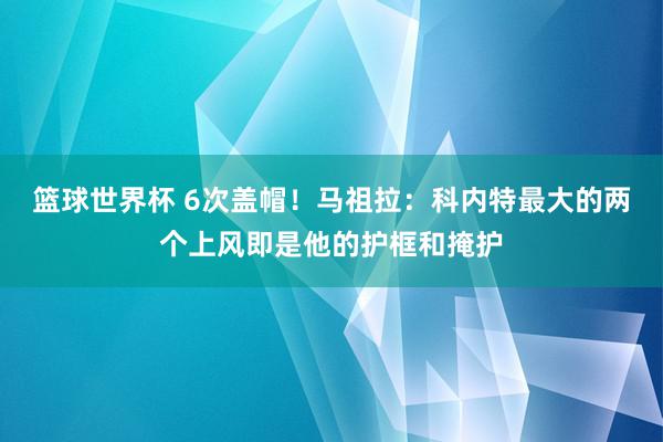 篮球世界杯 6次盖帽！马祖拉：科内特最大的两个上风即是他的护框和掩护