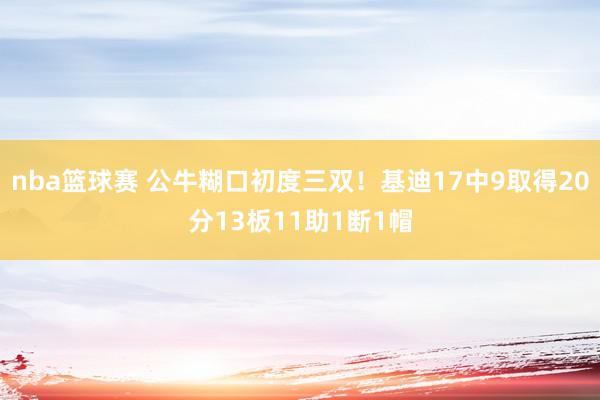 nba篮球赛 公牛糊口初度三双！基迪17中9取得20分13板11助1断1帽