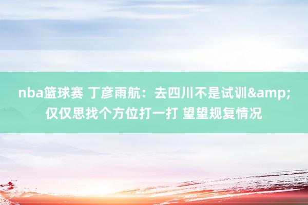 nba篮球赛 丁彦雨航：去四川不是试训&仅仅思找个方位打一打 望望规复情况