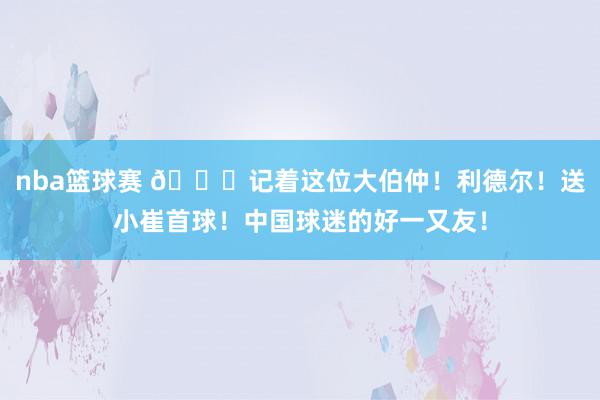 nba篮球赛 😁记着这位大伯仲！利德尔！送小崔首球！中国球迷的好一又友！