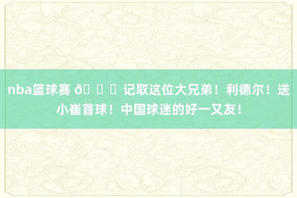 nba篮球赛 😁记取这位大兄弟！利德尔！送小崔首球！中国球迷的好一又友！