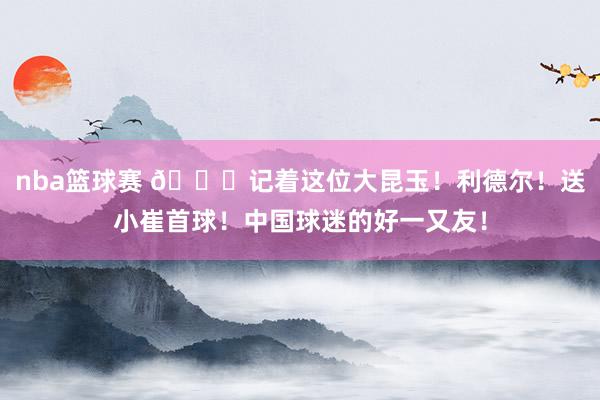 nba篮球赛 😁记着这位大昆玉！利德尔！送小崔首球！中国球迷的好一又友！