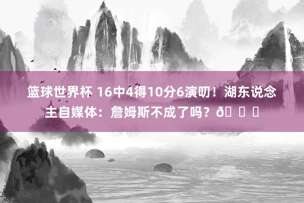 篮球世界杯 16中4得10分6演叨！湖东说念主自媒体：詹姆斯不成了吗？💔