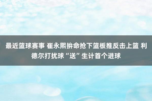 最近篮球赛事 崔永熙拚命抢下篮板推反击上篮 利德尔打扰球“送”生计首个进球