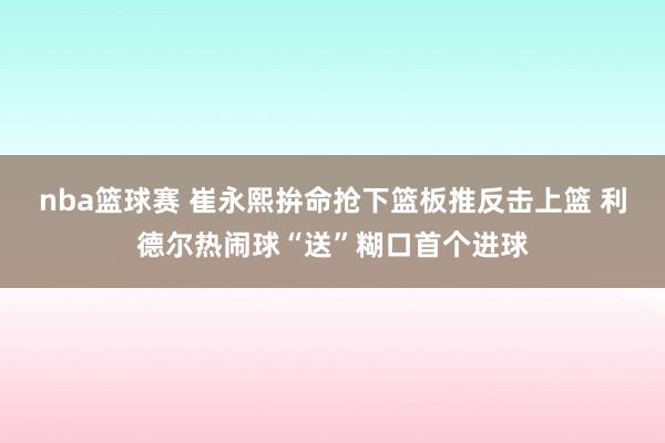 nba篮球赛 崔永熙拚命抢下篮板推反击上篮 利德尔热闹球“送”糊口首个进球