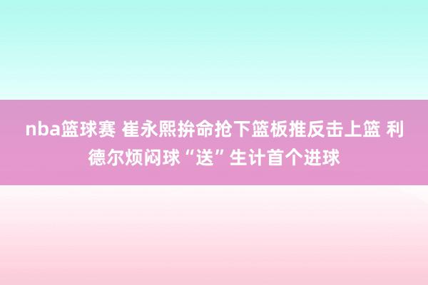 nba篮球赛 崔永熙拚命抢下篮板推反击上篮 利德尔烦闷球“送”生计首个进球