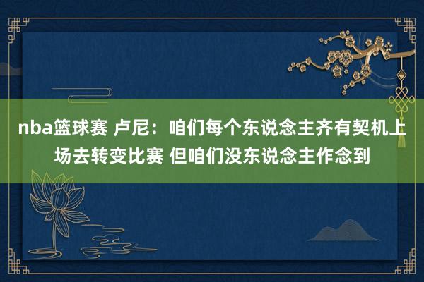 nba篮球赛 卢尼：咱们每个东说念主齐有契机上场去转变比赛 但咱们没东说念主作念到