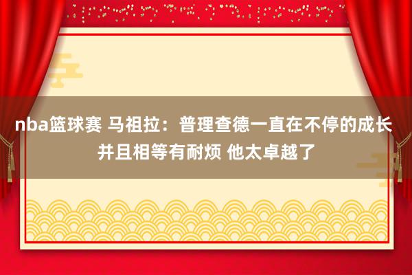 nba篮球赛 马祖拉：普理查德一直在不停的成长 并且相等有耐烦 他太卓越了