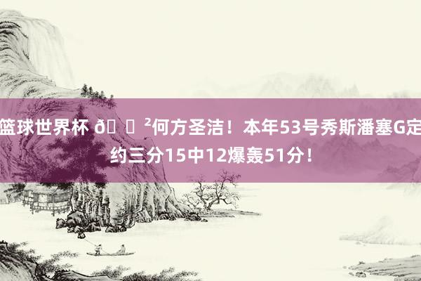 篮球世界杯 😲何方圣洁！本年53号秀斯潘塞G定约三分15中12爆轰51分！