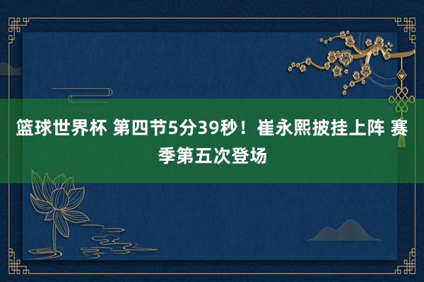 篮球世界杯 第四节5分39秒！崔永熙披挂上阵 赛季第五次登场