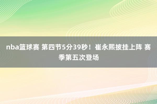 nba篮球赛 第四节5分39秒！崔永熙披挂上阵 赛季第五次登场