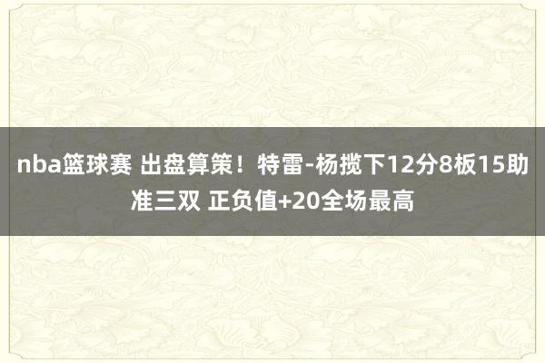 nba篮球赛 出盘算策！特雷-杨揽下12分8板15助准三双 正负值+20全场最高