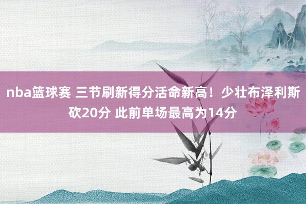 nba篮球赛 三节刷新得分活命新高！少壮布泽利斯砍20分 此前单场最高为14分