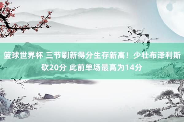 篮球世界杯 三节刷新得分生存新高！少壮布泽利斯砍20分 此前单场最高为14分