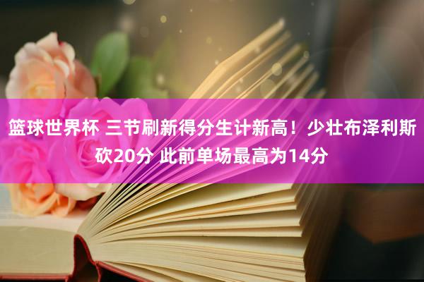 篮球世界杯 三节刷新得分生计新高！少壮布泽利斯砍20分 此前单场最高为14分