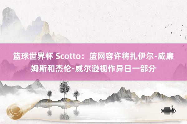 篮球世界杯 Scotto：篮网容许将扎伊尔-威廉姆斯和杰伦-威尔逊视作异日一部分