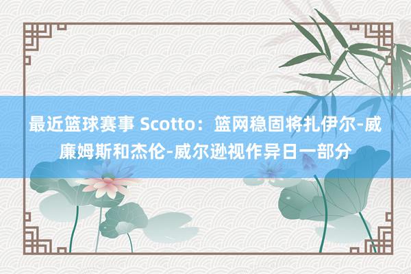 最近篮球赛事 Scotto：篮网稳固将扎伊尔-威廉姆斯和杰伦-威尔逊视作异日一部分