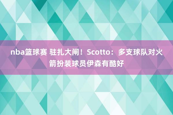 nba篮球赛 驻扎大闸！Scotto：多支球队对火箭扮装球员伊森有酷好