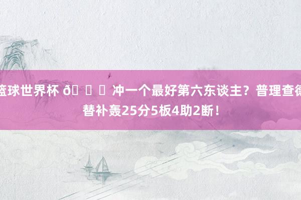 篮球世界杯 👀冲一个最好第六东谈主？普理查德替补轰25分5板4助2断！