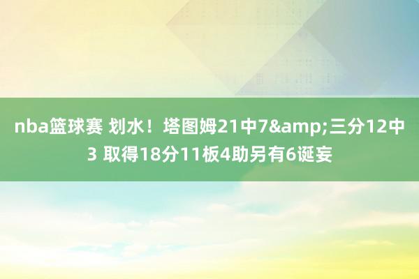 nba篮球赛 划水！塔图姆21中7&三分12中3 取得18分11板4助另有6诞妄